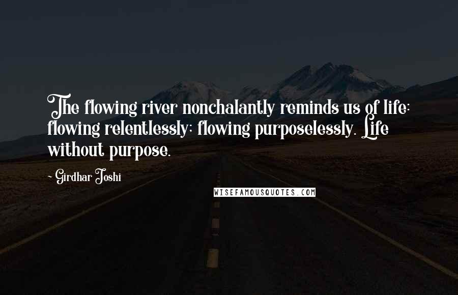 Girdhar Joshi Quotes: The flowing river nonchalantly reminds us of life: flowing relentlessly; flowing purposelessly. Life without purpose.