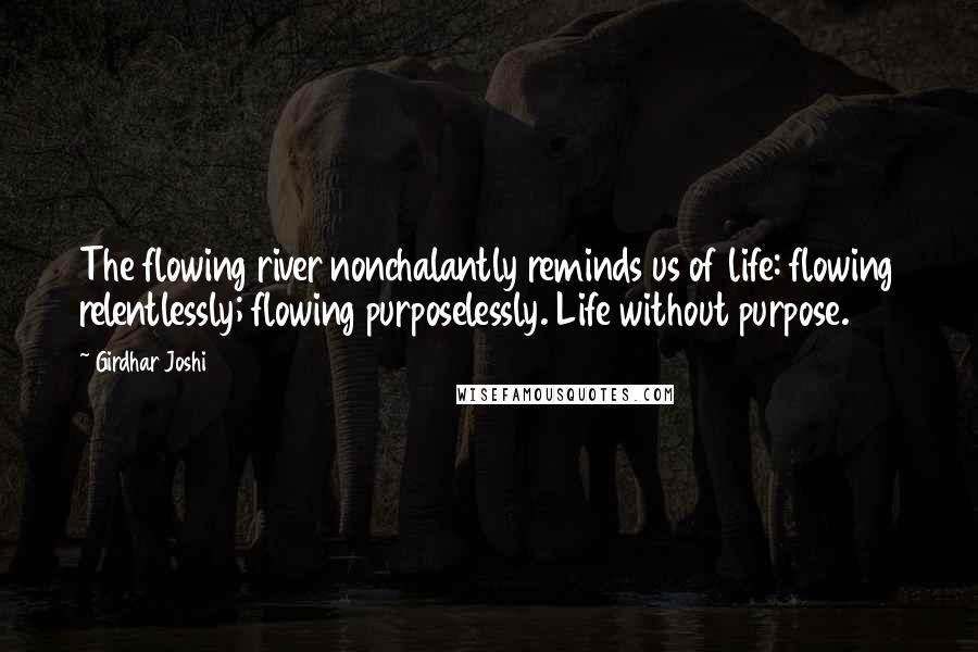 Girdhar Joshi Quotes: The flowing river nonchalantly reminds us of life: flowing relentlessly; flowing purposelessly. Life without purpose.