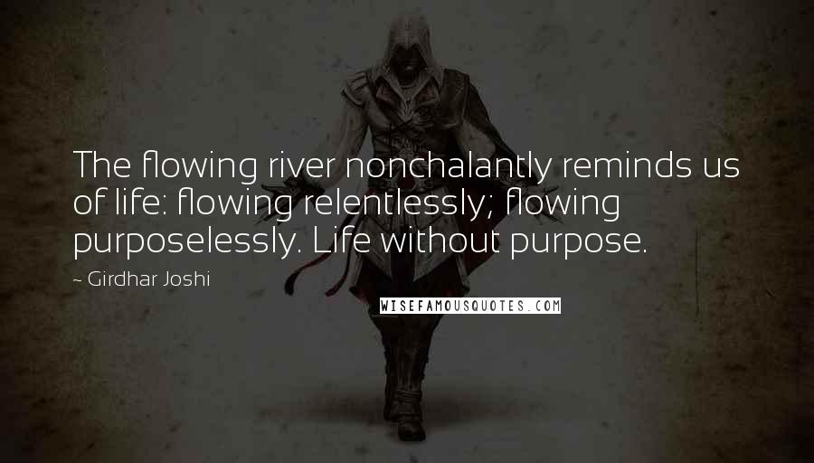 Girdhar Joshi Quotes: The flowing river nonchalantly reminds us of life: flowing relentlessly; flowing purposelessly. Life without purpose.