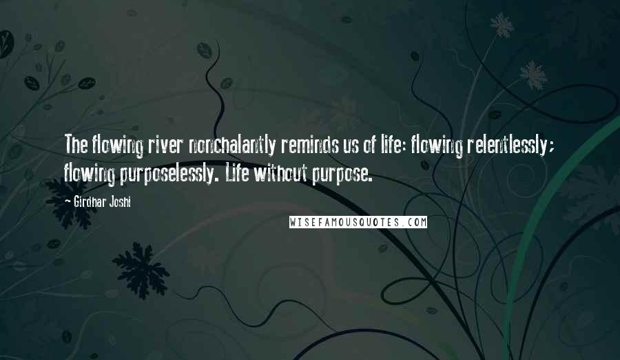 Girdhar Joshi Quotes: The flowing river nonchalantly reminds us of life: flowing relentlessly; flowing purposelessly. Life without purpose.