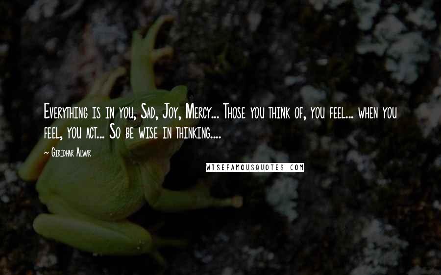 Giridhar Alwar Quotes: Everything is in you, Sad, Joy, Mercy... Those you think of, you feel... when you feel, you act... So be wise in thinking....