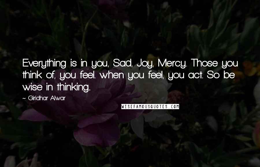 Giridhar Alwar Quotes: Everything is in you, Sad, Joy, Mercy... Those you think of, you feel... when you feel, you act... So be wise in thinking....