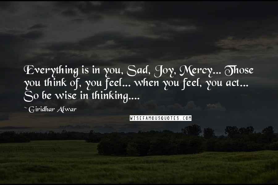 Giridhar Alwar Quotes: Everything is in you, Sad, Joy, Mercy... Those you think of, you feel... when you feel, you act... So be wise in thinking....