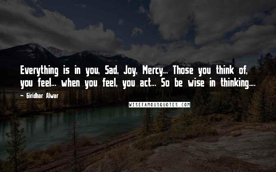Giridhar Alwar Quotes: Everything is in you, Sad, Joy, Mercy... Those you think of, you feel... when you feel, you act... So be wise in thinking....