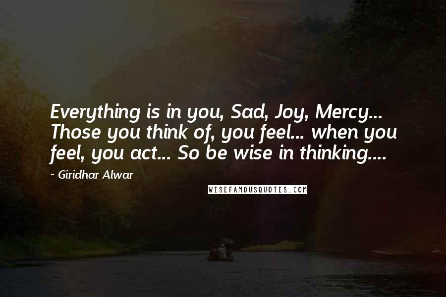 Giridhar Alwar Quotes: Everything is in you, Sad, Joy, Mercy... Those you think of, you feel... when you feel, you act... So be wise in thinking....