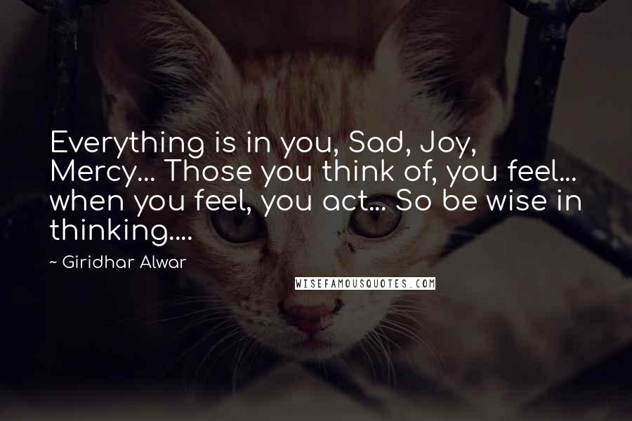 Giridhar Alwar Quotes: Everything is in you, Sad, Joy, Mercy... Those you think of, you feel... when you feel, you act... So be wise in thinking....