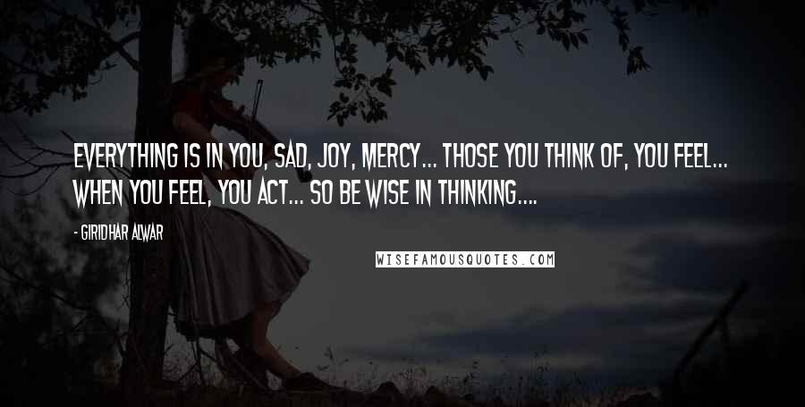 Giridhar Alwar Quotes: Everything is in you, Sad, Joy, Mercy... Those you think of, you feel... when you feel, you act... So be wise in thinking....
