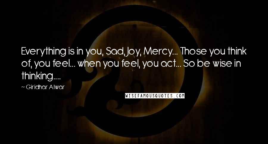 Giridhar Alwar Quotes: Everything is in you, Sad, Joy, Mercy... Those you think of, you feel... when you feel, you act... So be wise in thinking....