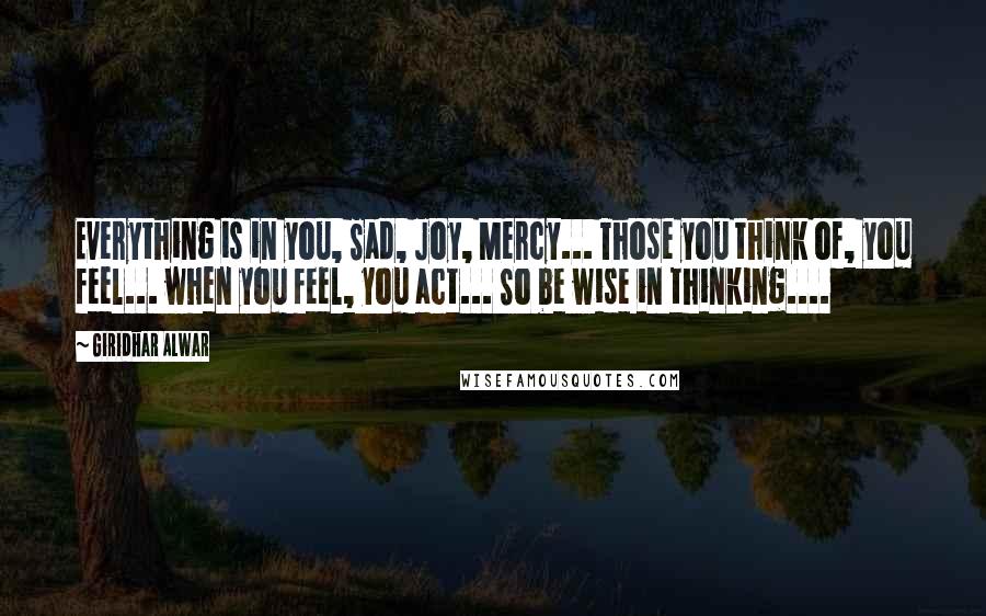 Giridhar Alwar Quotes: Everything is in you, Sad, Joy, Mercy... Those you think of, you feel... when you feel, you act... So be wise in thinking....