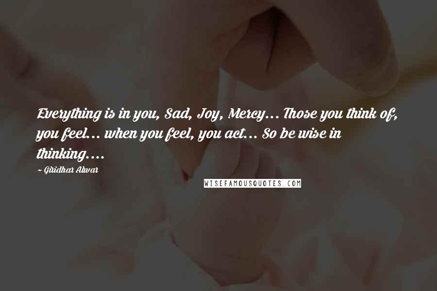 Giridhar Alwar Quotes: Everything is in you, Sad, Joy, Mercy... Those you think of, you feel... when you feel, you act... So be wise in thinking....