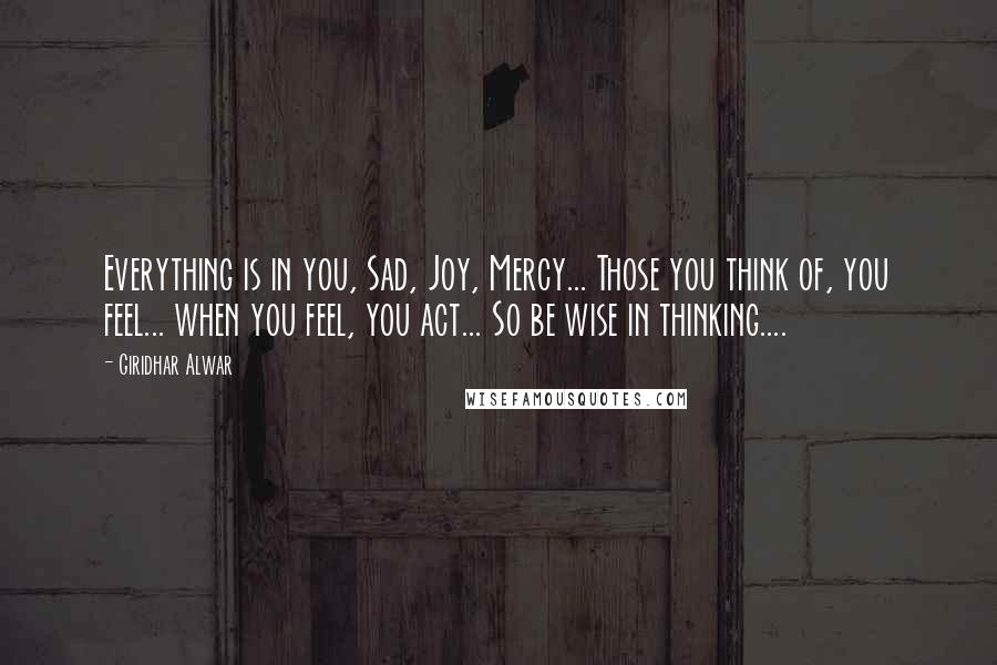 Giridhar Alwar Quotes: Everything is in you, Sad, Joy, Mercy... Those you think of, you feel... when you feel, you act... So be wise in thinking....