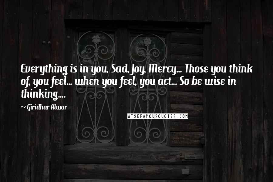 Giridhar Alwar Quotes: Everything is in you, Sad, Joy, Mercy... Those you think of, you feel... when you feel, you act... So be wise in thinking....