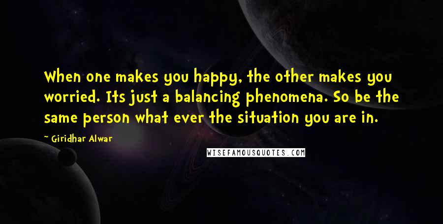 Giridhar Alwar Quotes: When one makes you happy, the other makes you worried. Its just a balancing phenomena. So be the same person what ever the situation you are in.