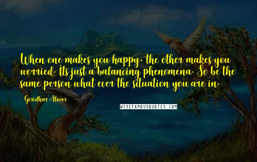 Giridhar Alwar Quotes: When one makes you happy, the other makes you worried. Its just a balancing phenomena. So be the same person what ever the situation you are in.