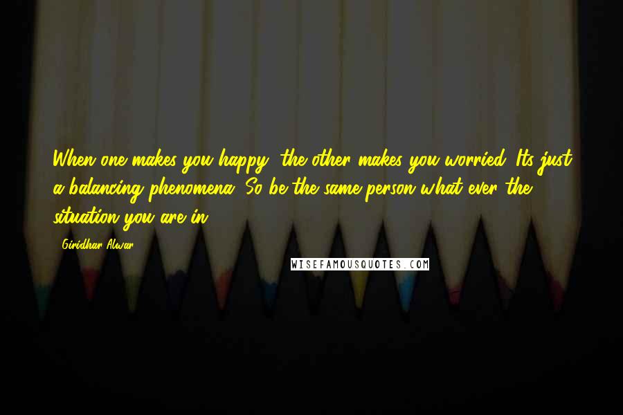 Giridhar Alwar Quotes: When one makes you happy, the other makes you worried. Its just a balancing phenomena. So be the same person what ever the situation you are in.