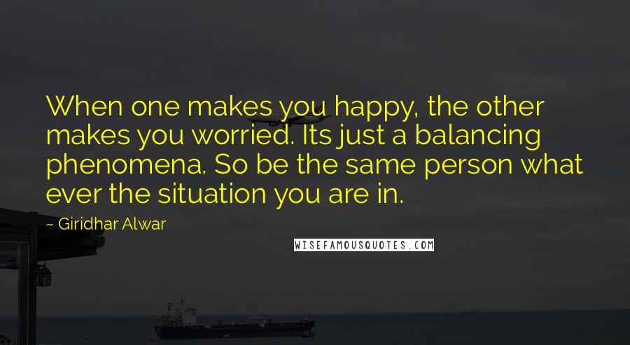 Giridhar Alwar Quotes: When one makes you happy, the other makes you worried. Its just a balancing phenomena. So be the same person what ever the situation you are in.