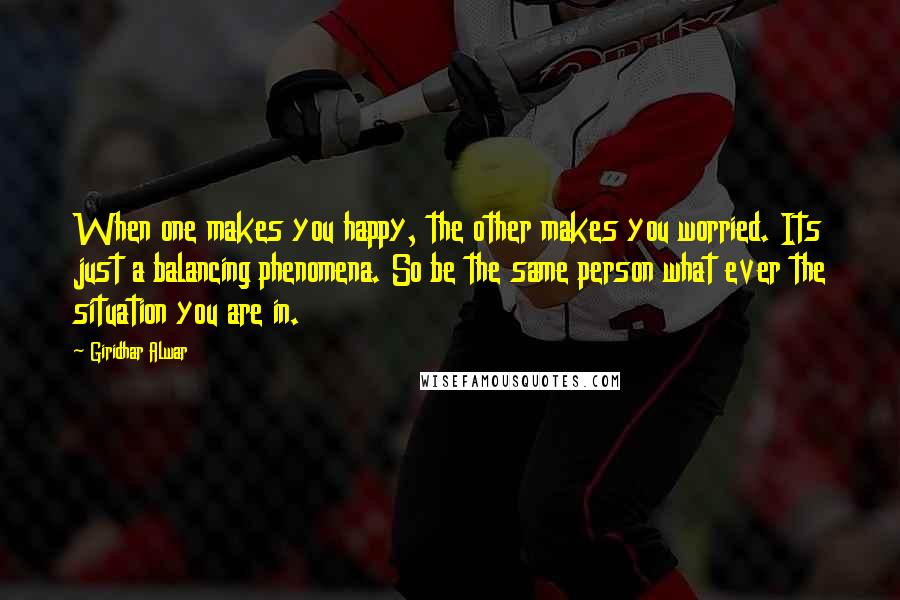 Giridhar Alwar Quotes: When one makes you happy, the other makes you worried. Its just a balancing phenomena. So be the same person what ever the situation you are in.