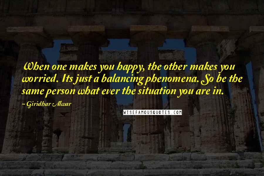 Giridhar Alwar Quotes: When one makes you happy, the other makes you worried. Its just a balancing phenomena. So be the same person what ever the situation you are in.