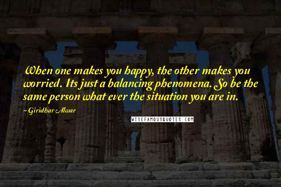 Giridhar Alwar Quotes: When one makes you happy, the other makes you worried. Its just a balancing phenomena. So be the same person what ever the situation you are in.