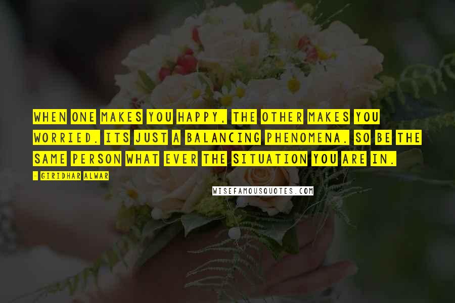 Giridhar Alwar Quotes: When one makes you happy, the other makes you worried. Its just a balancing phenomena. So be the same person what ever the situation you are in.