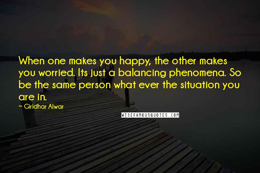 Giridhar Alwar Quotes: When one makes you happy, the other makes you worried. Its just a balancing phenomena. So be the same person what ever the situation you are in.