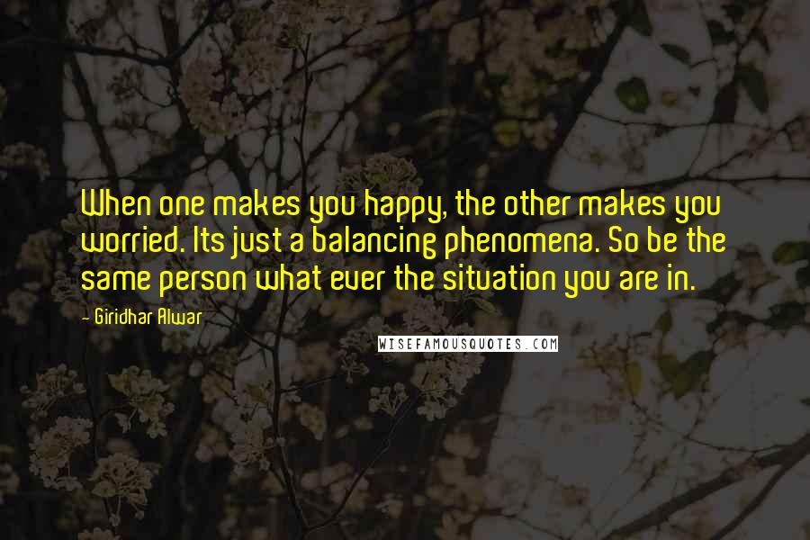 Giridhar Alwar Quotes: When one makes you happy, the other makes you worried. Its just a balancing phenomena. So be the same person what ever the situation you are in.