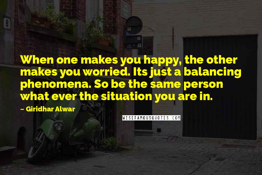 Giridhar Alwar Quotes: When one makes you happy, the other makes you worried. Its just a balancing phenomena. So be the same person what ever the situation you are in.