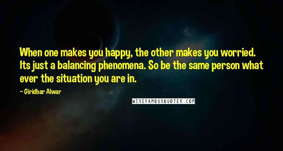 Giridhar Alwar Quotes: When one makes you happy, the other makes you worried. Its just a balancing phenomena. So be the same person what ever the situation you are in.