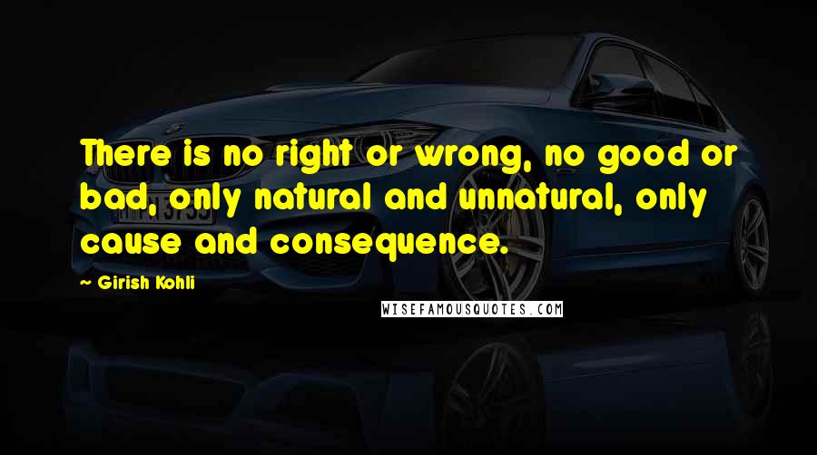 Girish Kohli Quotes: There is no right or wrong, no good or bad, only natural and unnatural, only cause and consequence.