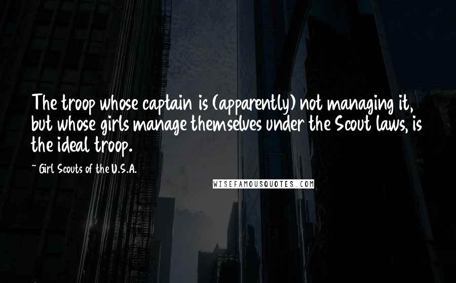 Girl Scouts Of The U.S.A. Quotes: The troop whose captain is (apparently) not managing it, but whose girls manage themselves under the Scout laws, is the ideal troop.