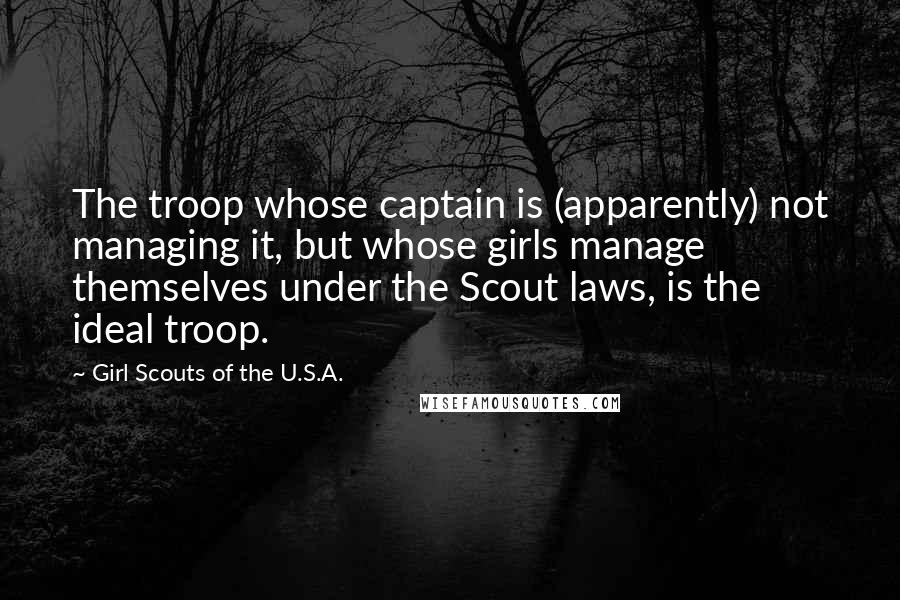 Girl Scouts Of The U.S.A. Quotes: The troop whose captain is (apparently) not managing it, but whose girls manage themselves under the Scout laws, is the ideal troop.