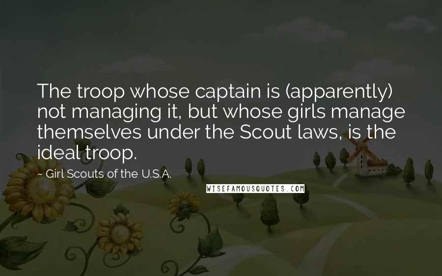 Girl Scouts Of The U.S.A. Quotes: The troop whose captain is (apparently) not managing it, but whose girls manage themselves under the Scout laws, is the ideal troop.