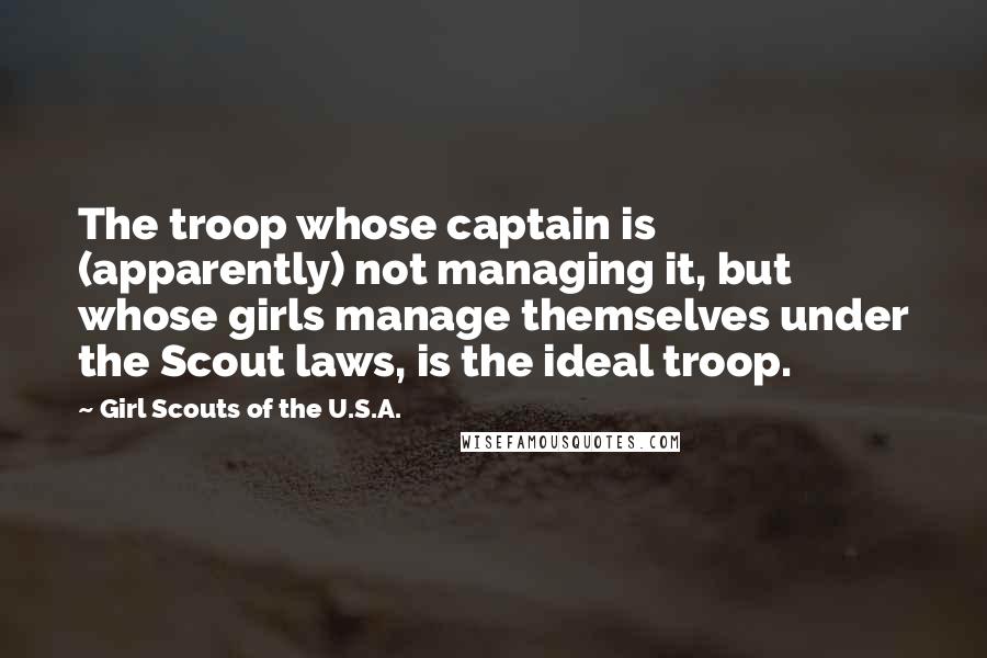 Girl Scouts Of The U.S.A. Quotes: The troop whose captain is (apparently) not managing it, but whose girls manage themselves under the Scout laws, is the ideal troop.