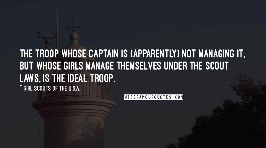 Girl Scouts Of The U.S.A. Quotes: The troop whose captain is (apparently) not managing it, but whose girls manage themselves under the Scout laws, is the ideal troop.