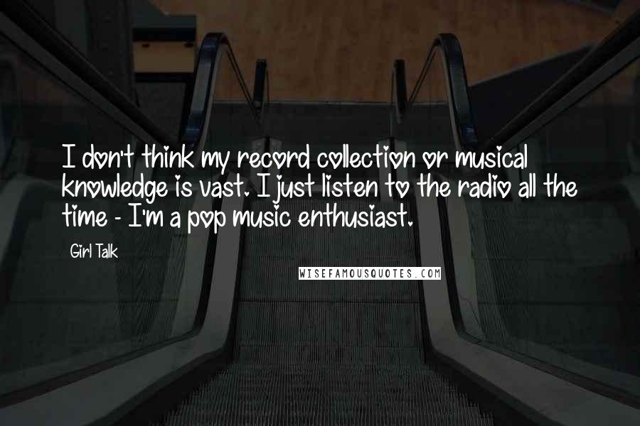 Girl Talk Quotes: I don't think my record collection or musical knowledge is vast. I just listen to the radio all the time - I'm a pop music enthusiast.