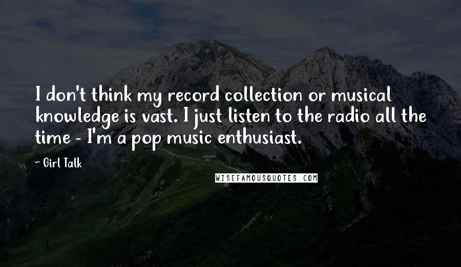 Girl Talk Quotes: I don't think my record collection or musical knowledge is vast. I just listen to the radio all the time - I'm a pop music enthusiast.