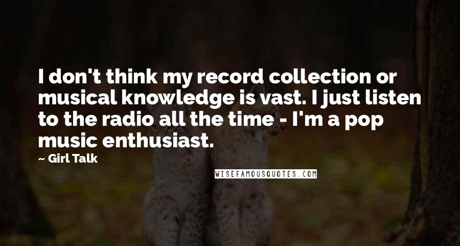 Girl Talk Quotes: I don't think my record collection or musical knowledge is vast. I just listen to the radio all the time - I'm a pop music enthusiast.