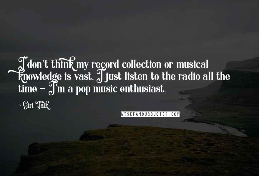 Girl Talk Quotes: I don't think my record collection or musical knowledge is vast. I just listen to the radio all the time - I'm a pop music enthusiast.