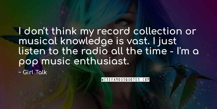 Girl Talk Quotes: I don't think my record collection or musical knowledge is vast. I just listen to the radio all the time - I'm a pop music enthusiast.