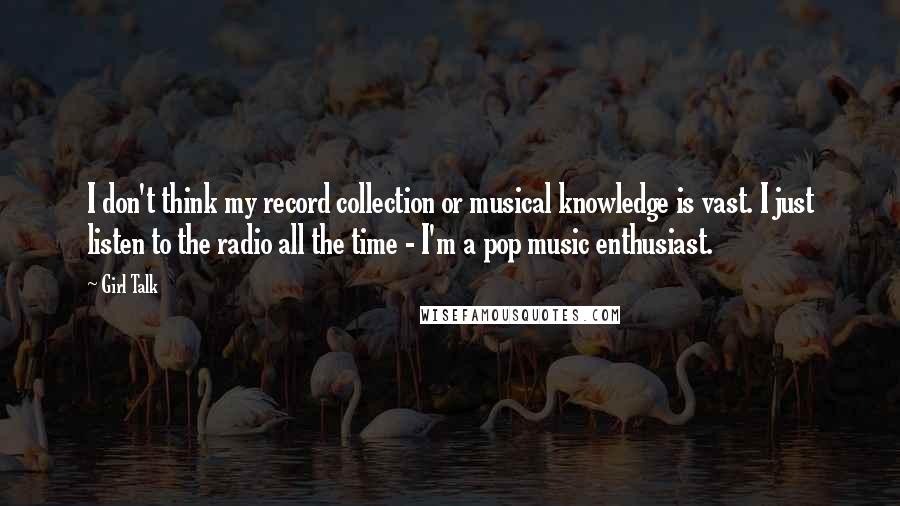 Girl Talk Quotes: I don't think my record collection or musical knowledge is vast. I just listen to the radio all the time - I'm a pop music enthusiast.