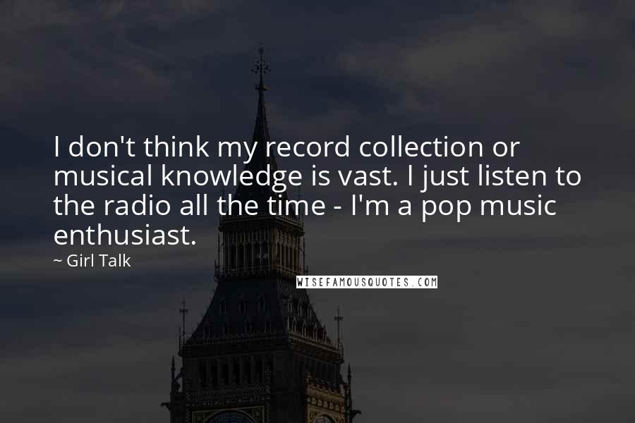 Girl Talk Quotes: I don't think my record collection or musical knowledge is vast. I just listen to the radio all the time - I'm a pop music enthusiast.