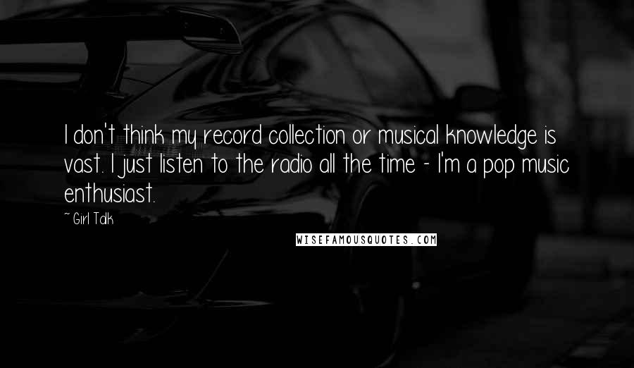 Girl Talk Quotes: I don't think my record collection or musical knowledge is vast. I just listen to the radio all the time - I'm a pop music enthusiast.