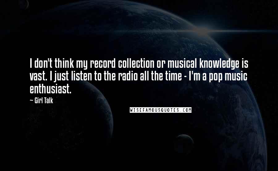 Girl Talk Quotes: I don't think my record collection or musical knowledge is vast. I just listen to the radio all the time - I'm a pop music enthusiast.