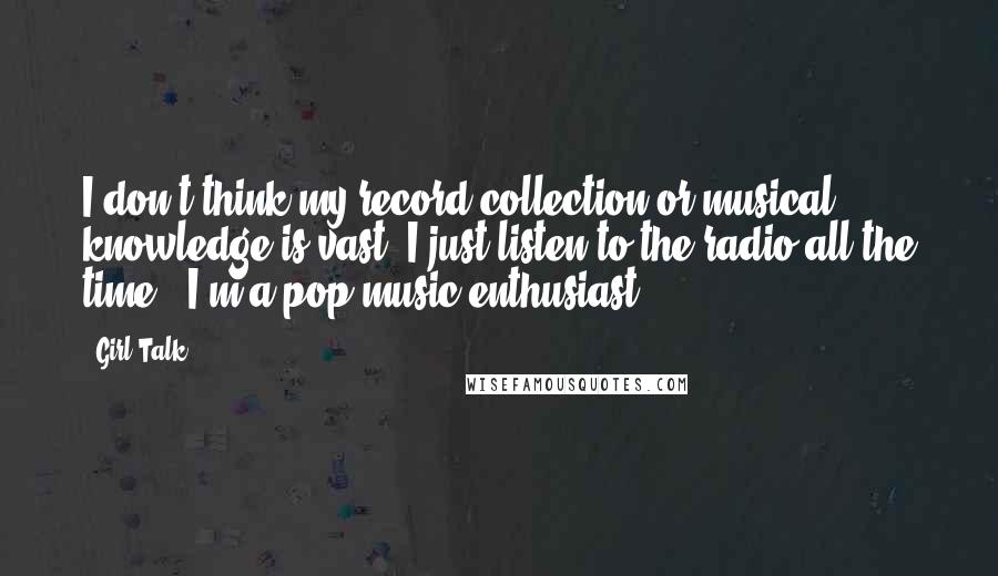 Girl Talk Quotes: I don't think my record collection or musical knowledge is vast. I just listen to the radio all the time - I'm a pop music enthusiast.