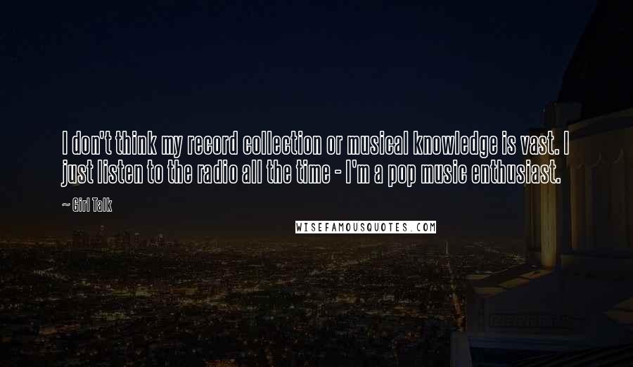 Girl Talk Quotes: I don't think my record collection or musical knowledge is vast. I just listen to the radio all the time - I'm a pop music enthusiast.