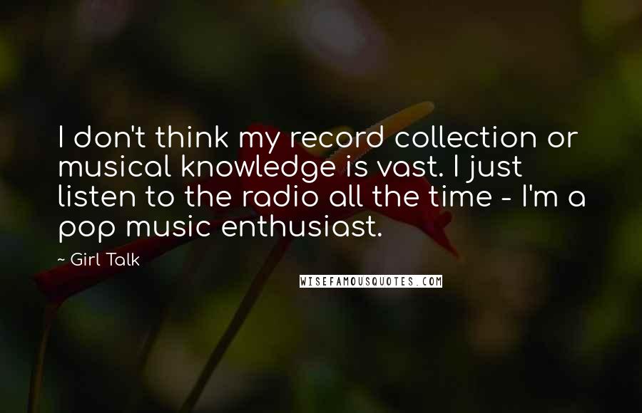 Girl Talk Quotes: I don't think my record collection or musical knowledge is vast. I just listen to the radio all the time - I'm a pop music enthusiast.