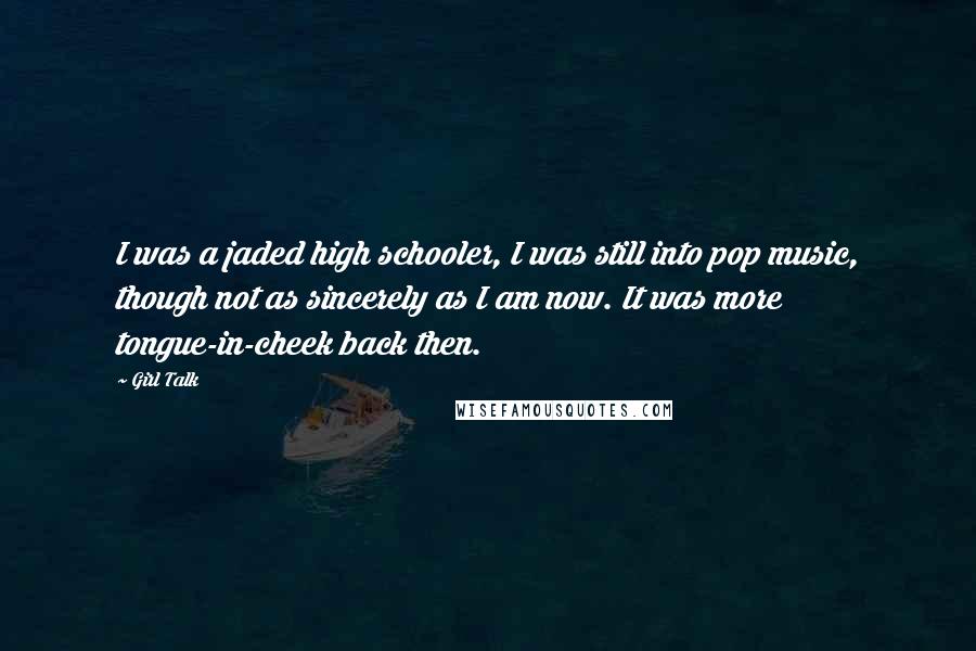 Girl Talk Quotes: I was a jaded high schooler, I was still into pop music, though not as sincerely as I am now. It was more tongue-in-cheek back then.