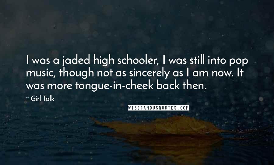 Girl Talk Quotes: I was a jaded high schooler, I was still into pop music, though not as sincerely as I am now. It was more tongue-in-cheek back then.