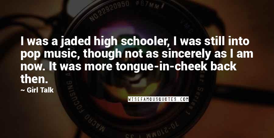 Girl Talk Quotes: I was a jaded high schooler, I was still into pop music, though not as sincerely as I am now. It was more tongue-in-cheek back then.