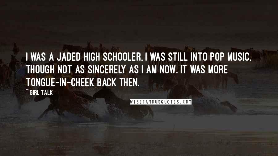 Girl Talk Quotes: I was a jaded high schooler, I was still into pop music, though not as sincerely as I am now. It was more tongue-in-cheek back then.